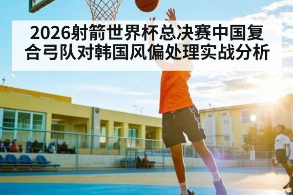 2026射箭世界杯总决赛中国复合弓队对韩国风偏处理实战分析