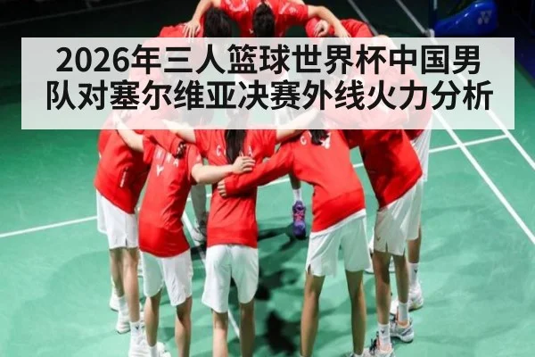 2026年三人篮球世界杯中国男队对塞尔维亚决赛外线火力分析